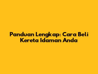Panduan Lengkap: Cara Beli Kereta Idaman Anda