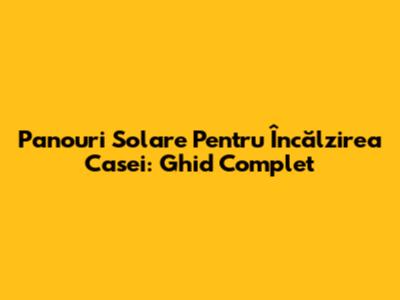 Panouri Solare Pentru Încălzirea Casei: Ghid Complet