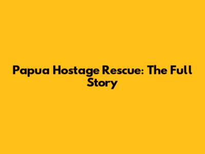 Papua Hostage Rescue: The Full Story