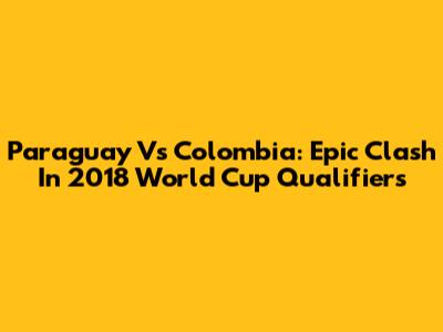 Paraguay Vs Colombia: Epic Clash In 2018 World Cup Qualifiers