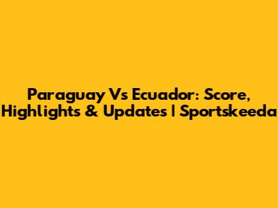 Paraguay Vs Ecuador: Score, Highlights & Updates | Sportskeeda