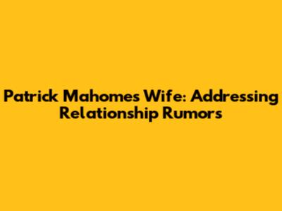 Patrick Mahomes' Wife: Addressing Relationship Rumors