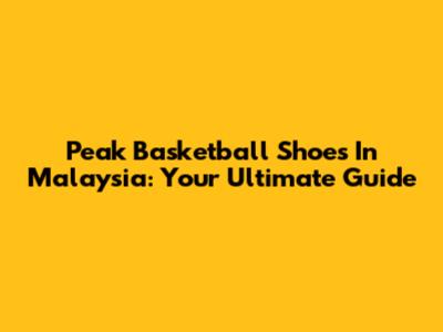 Peak Basketball Shoes In Malaysia: Your Ultimate Guide