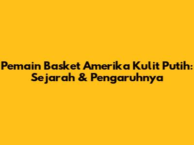 Pemain Basket Amerika Kulit Putih: Sejarah & Pengaruhnya