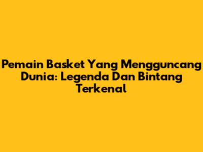 Pemain Basket Yang Mengguncang Dunia: Legenda Dan Bintang Terkenal