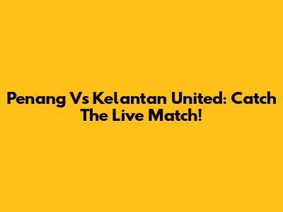 Penang Vs Kelantan United: Catch The Live Match!