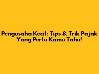 Pengusaha Kecil: Tips & Trik Pajak Yang Perlu Kamu Tahu!