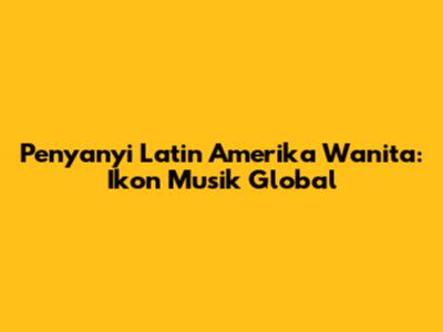 Penyanyi Latin Amerika Wanita: Ikon Musik Global