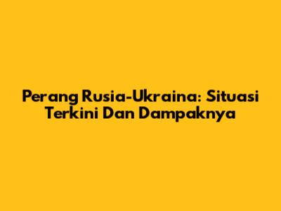 Perang Rusia-Ukraina: Situasi Terkini Dan Dampaknya