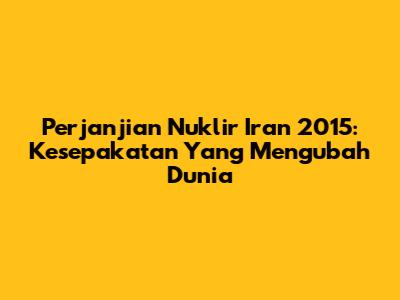 Perjanjian Nuklir Iran 2015: Kesepakatan Yang Mengubah Dunia