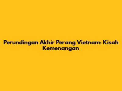 Perundingan Akhir Perang Vietnam: Kisah Kemenangan