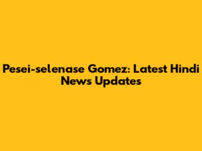 Pesei-selenase Gomez: Latest Hindi News Updates