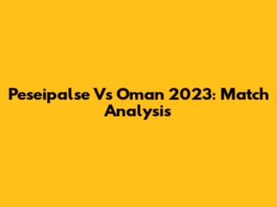 Peseipalse Vs Oman 2023: Match Analysis