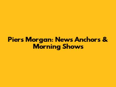 Piers Morgan: News Anchors & Morning Shows