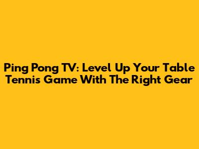 Ping Pong TV: Level Up Your Table Tennis Game With The Right Gear
