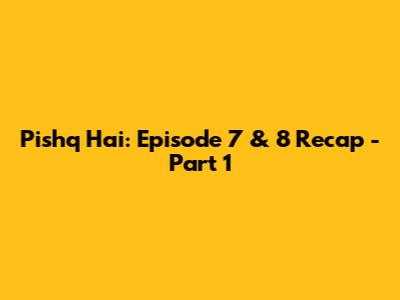 Pishq Hai: Episode 7 & 8 Recap - Part 1