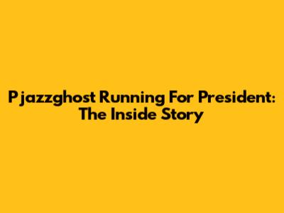 Pjazzghost Running For President: The Inside Story