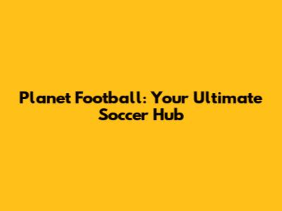 Planet Football: Your Ultimate Soccer Hub