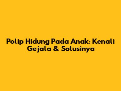 Polip Hidung Pada Anak: Kenali Gejala & Solusinya