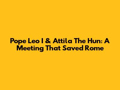 Pope Leo I & Attila The Hun: A Meeting That Saved Rome