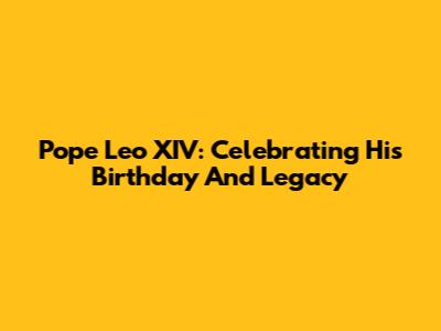 Pope Leo XIV: Celebrating His Birthday And Legacy