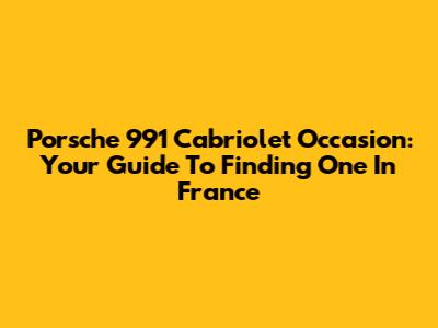 Porsche 991 Cabriolet Occasion: Your Guide To Finding One In France