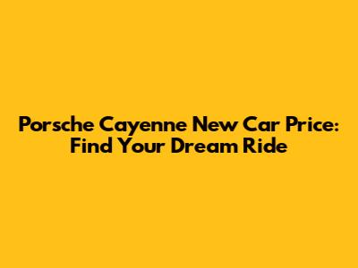Porsche Cayenne New Car Price: Find Your Dream Ride