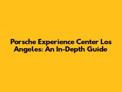 Porsche Experience Center Los Angeles: An In-Depth Guide