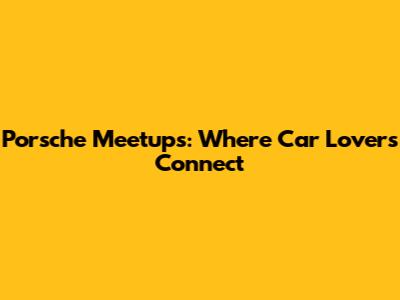 Porsche Meetups: Where Car Lovers Connect
