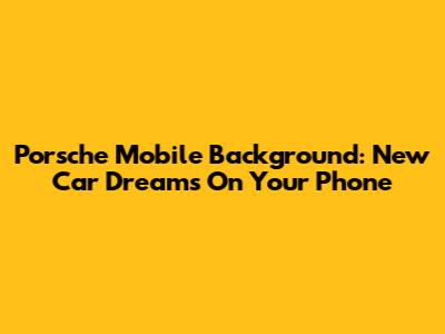 Porsche Mobile Background: New Car Dreams On Your Phone
