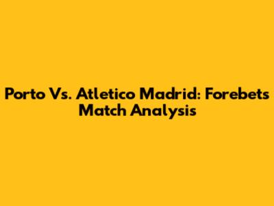 Porto Vs. Atletico Madrid: Forebet's Match Analysis