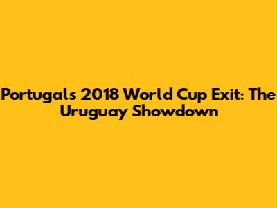 Portugal's 2018 World Cup Exit: The Uruguay Showdown