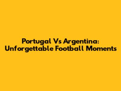 Portugal Vs Argentina: Unforgettable Football Moments