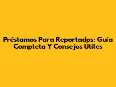 Préstamos Para Reportados: Guía Completa Y Consejos Útiles