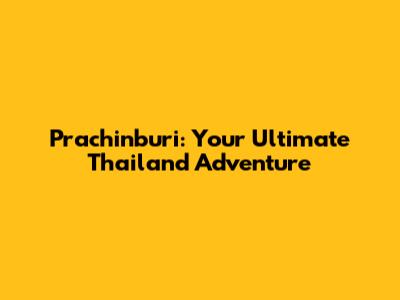 Prachinburi: Your Ultimate Thailand Adventure