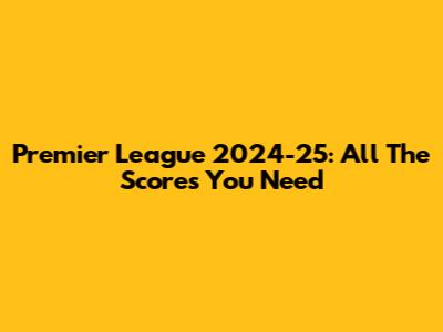 Premier League 2024-25: All The Scores You Need