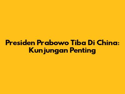 Presiden Prabowo Tiba Di China: Kunjungan Penting