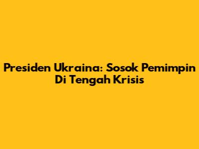 Presiden Ukraina: Sosok Pemimpin Di Tengah Krisis
