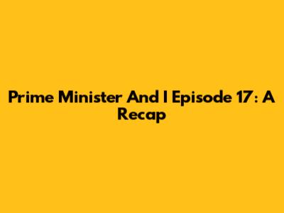 Prime Minister And I Episode 17: A Recap