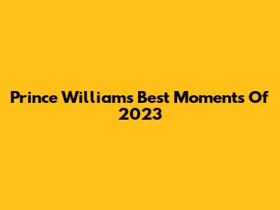 Prince William's Best Moments Of 2023