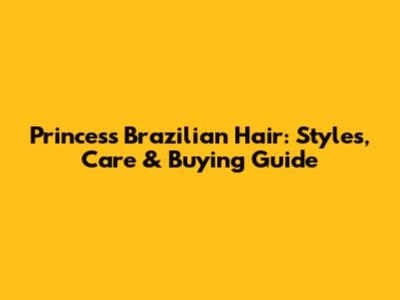 Princess Brazilian Hair: Styles, Care & Buying Guide