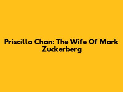 Priscilla Chan: The Wife Of Mark Zuckerberg