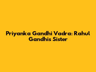 Priyanka Gandhi Vadra: Rahul Gandhi's Sister