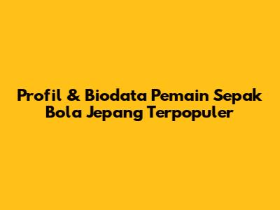 Profil & Biodata Pemain Sepak Bola Jepang Terpopuler