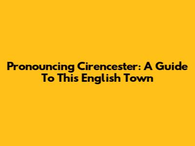 Pronouncing Cirencester: A Guide To This English Town