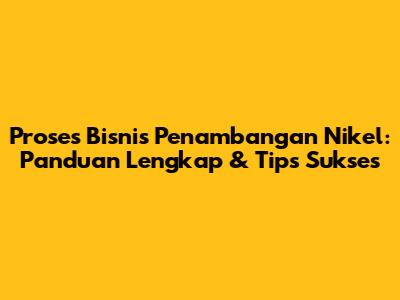 Proses Bisnis Penambangan Nikel: Panduan Lengkap & Tips Sukses