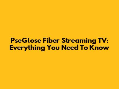 PseGlose Fiber Streaming TV: Everything You Need To Know
