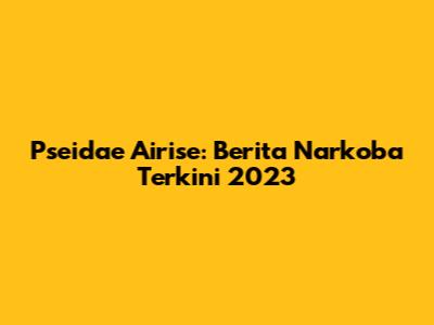Pseidae Airise: Berita Narkoba Terkini 2023
