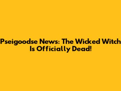 Pseigoodse News: The Wicked Witch Is Officially Dead!