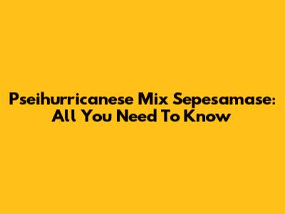 Pseihurricanese Mix Sepesamase: All You Need To Know